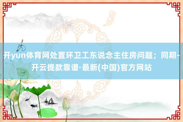 开yun体育网处置环卫工东说念主住房问题；同期-开云提款靠谱·最新(中国)官方网站