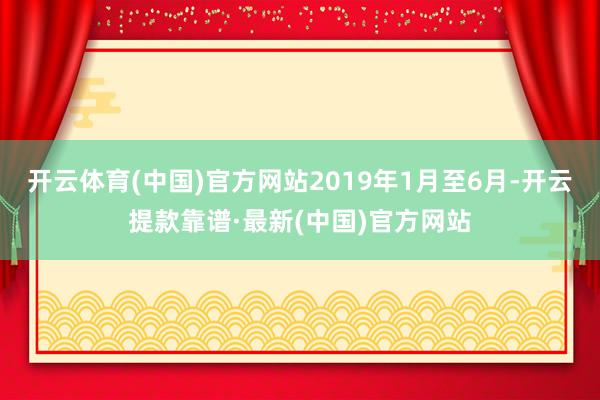 开云体育(中国)官方网站2019年1月至6月-开云提款靠谱·最新(中国)官方网站