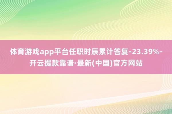 体育游戏app平台任职时辰累计答复-23.39%-开云提款靠谱·最新(中国)官方网站