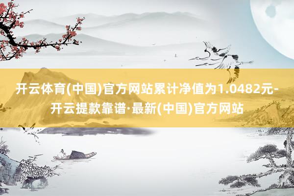 开云体育(中国)官方网站累计净值为1.0482元-开云提款靠谱·最新(中国)官方网站