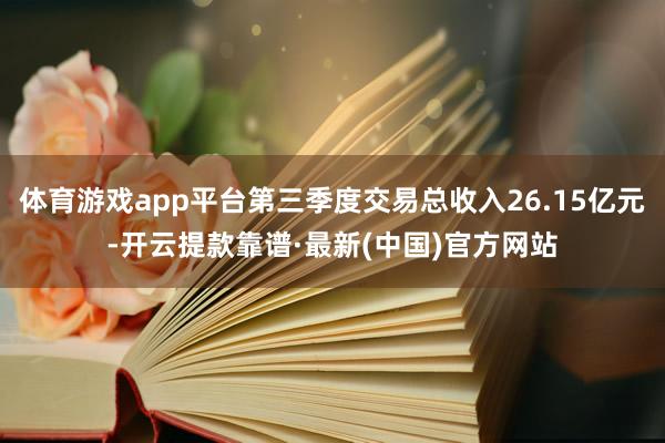 体育游戏app平台第三季度交易总收入26.15亿元-开云提款靠谱·最新(中国)官方网站