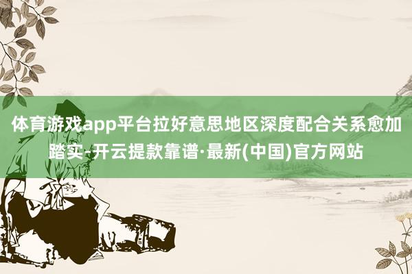 体育游戏app平台拉好意思地区深度配合关系愈加踏实-开云提款靠谱·最新(中国)官方网站