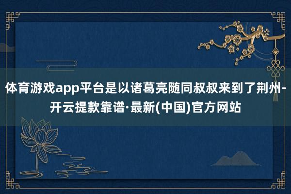 体育游戏app平台是以诸葛亮随同叔叔来到了荆州-开云提款靠谱·最新(中国)官方网站