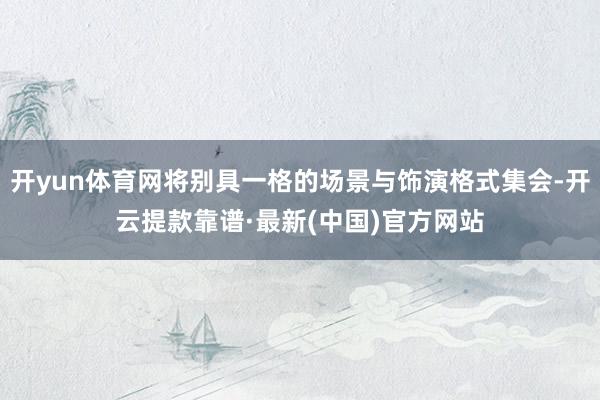 开yun体育网将别具一格的场景与饰演格式集会-开云提款靠谱·最新(中国)官方网站