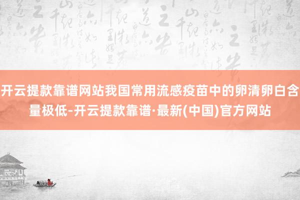 开云提款靠谱网站我国常用流感疫苗中的卵清卵白含量极低-开云提款靠谱·最新(中国)官方网站