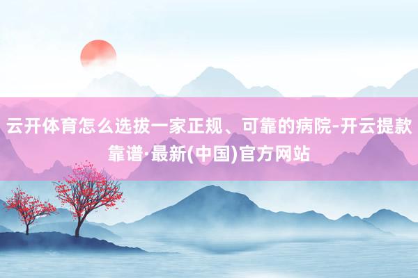 云开体育怎么选拔一家正规、可靠的病院-开云提款靠谱·最新(中国)官方网站