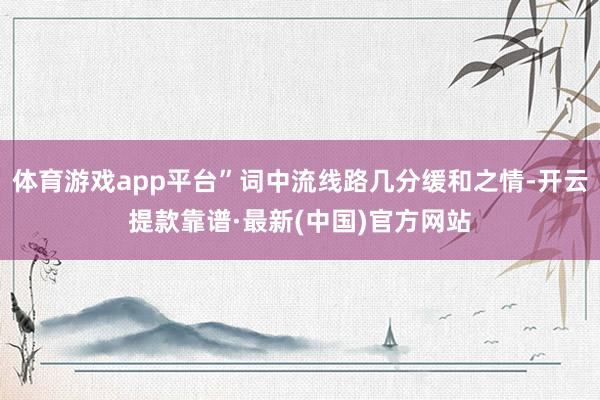 体育游戏app平台”词中流线路几分缓和之情-开云提款靠谱·最新(中国)官方网站