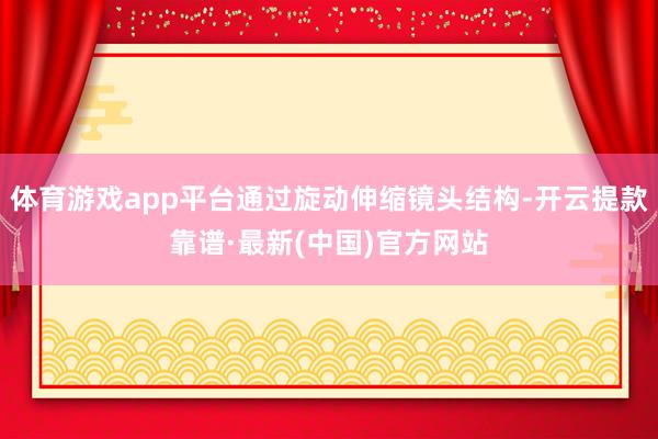 体育游戏app平台通过旋动伸缩镜头结构-开云提款靠谱·最新(中国)官方网站