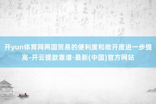 开yun体育网两国贸易的便利度和敞开度进一步提高-开云提款靠谱·最新(中国)官方网站