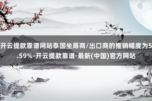 开云提款靠谱网站泰国坐蓐商/出口商的推销幅度为5.59%-开云提款靠谱·最新(中国)官方网站