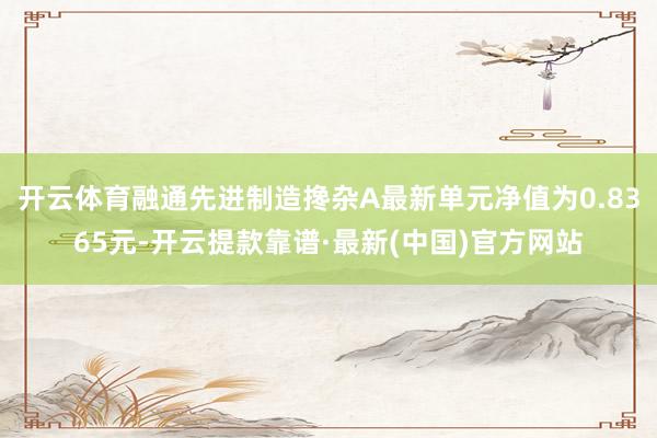 开云体育融通先进制造搀杂A最新单元净值为0.8365元-开云提款靠谱·最新(中国)官方网站