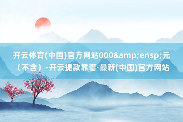 开云体育(中国)官方网站000 元(不含)-开云提款靠谱·最新(中国)官方网站