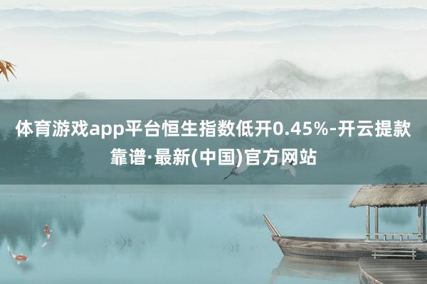 体育游戏app平台恒生指数低开0.45%-开云提款靠谱·最新(中国)官方网站
