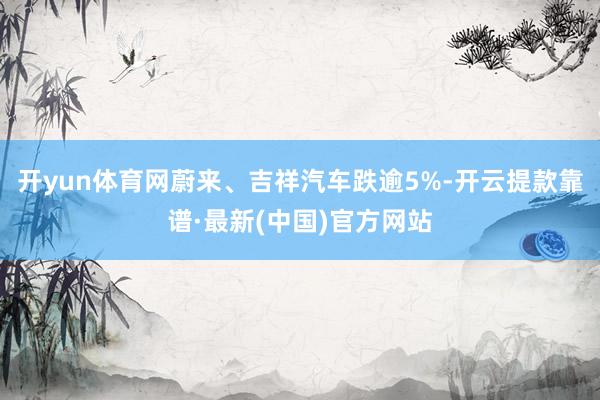 开yun体育网蔚来、吉祥汽车跌逾5%-开云提款靠谱·最新(中国)官方网站