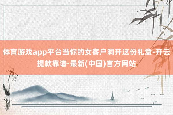 体育游戏app平台当你的女客户洞开这份礼盒-开云提款靠谱·最新(中国)官方网站