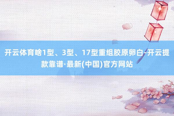 开云体育啥1型、3型、17型重组胶原卵白-开云提款靠谱·最新(中国)官方网站