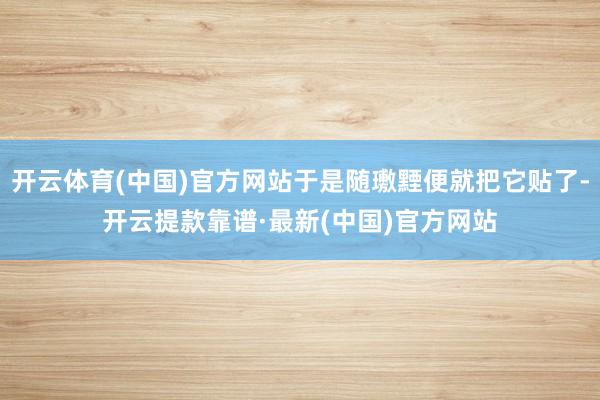 开云体育(中国)官方网站于是随璷黫便就把它贴了-开云提款靠谱·最新(中国)官方网站