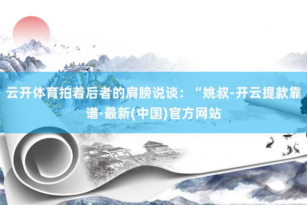 云开体育拍着后者的肩膀说谈：“姚叔-开云提款靠谱·最新(中国)官方网站