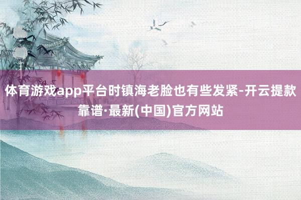 体育游戏app平台时镇海老脸也有些发紧-开云提款靠谱·最新(中国)官方网站