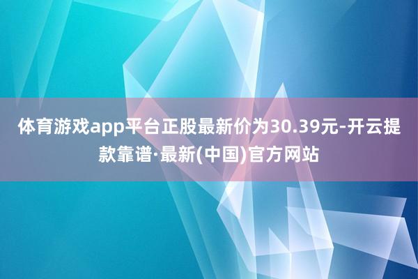 体育游戏app平台正股最新价为30.39元-开云提款靠谱·最新(中国)官方网站