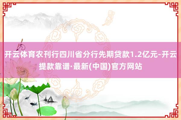 开云体育农刊行四川省分行先期贷款1.2亿元-开云提款靠谱·最新(中国)官方网站