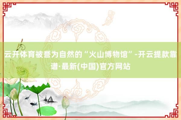 云开体育被誉为自然的“火山博物馆”-开云提款靠谱·最新(中国)官方网站