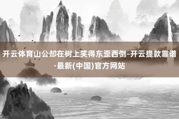 开云体育山公却在树上笑得东歪西倒-开云提款靠谱·最新(中国)官方网站