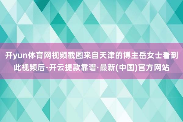 开yun体育网视频截图来自天津的博主岳女士看到此视频后-开云提款靠谱·最新(中国)官方网站