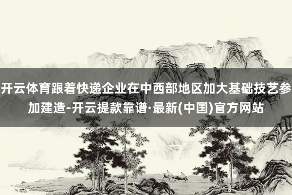 开云体育跟着快递企业在中西部地区加大基础技艺参加建造-开云提款靠谱·最新(中国)官方网站