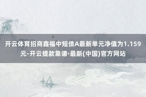 开云体育招商鑫福中短债A最新单元净值为1.159元-开云提款靠谱·最新(中国)官方网站