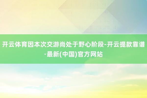 开云体育因本次交游尚处于野心阶段-开云提款靠谱·最新(中国)官方网站