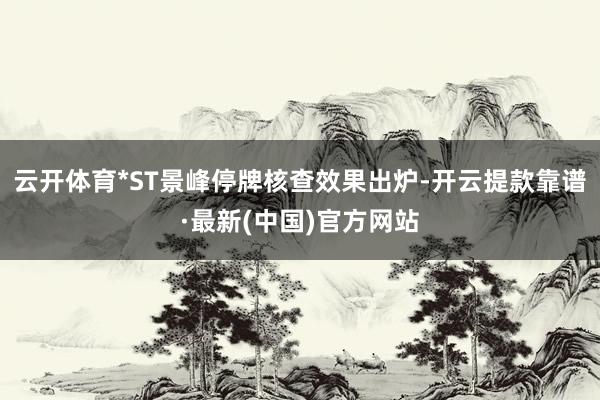 云开体育*ST景峰停牌核查效果出炉-开云提款靠谱·最新(中国)官方网站