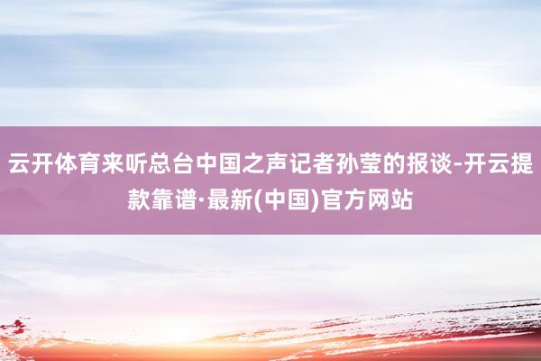 云开体育来听总台中国之声记者孙莹的报谈-开云提款靠谱·最新(中国)官方网站