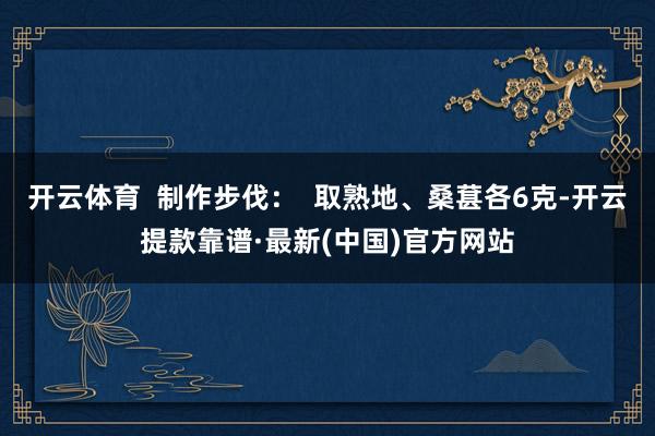 开云体育  制作步伐：  取熟地、桑葚各6克-开云提款靠谱·最新(中国)官方网站