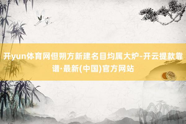 开yun体育网但朔方新建名目均属大炉-开云提款靠谱·最新(中国)官方网站