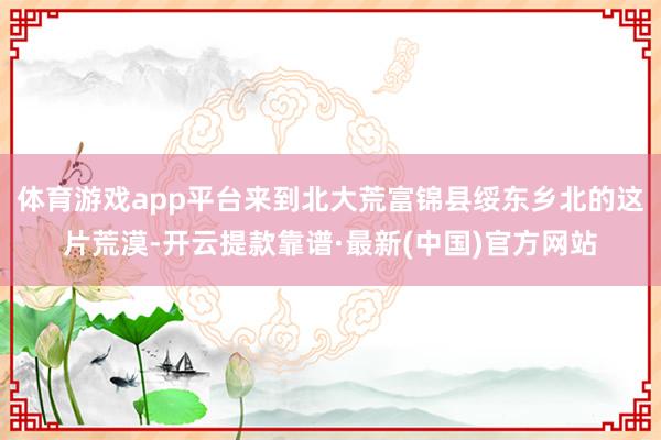 体育游戏app平台来到北大荒富锦县绥东乡北的这片荒漠-开云提款靠谱·最新(中国)官方网站