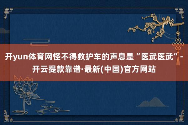 开yun体育网怪不得救护车的声息是“医武医武”-开云提款靠谱·最新(中国)官方网站