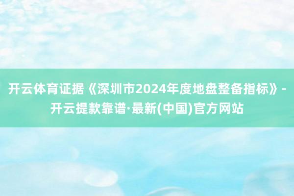 开云体育证据《深圳市2024年度地盘整备指标》-开云提款靠谱·最新(中国)官方网站
