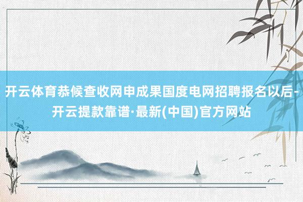 开云体育恭候查收网申成果国度电网招聘报名以后-开云提款靠谱·最新(中国)官方网站