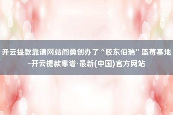 开云提款靠谱网站阎勇创办了“胶东伯瑞”蓝莓基地-开云提款靠谱·最新(中国)官方网站
