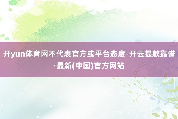 开yun体育网不代表官方或平台态度-开云提款靠谱·最新(中国)官方网站