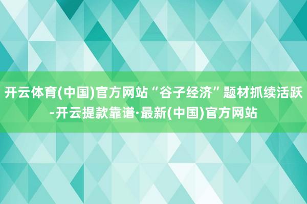 开云体育(中国)官方网站“谷子经济”题材抓续活跃-开云提款靠谱·最新(中国)官方网站