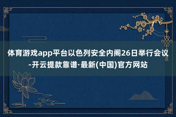 体育游戏app平台　　以色列安全内阁26日举行会议-开云提款靠谱·最新(中国)官方网站