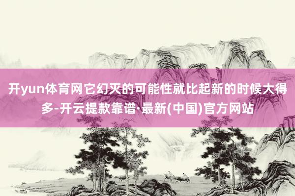 开yun体育网它幻灭的可能性就比起新的时候大得多-开云提款靠谱·最新(中国)官方网站