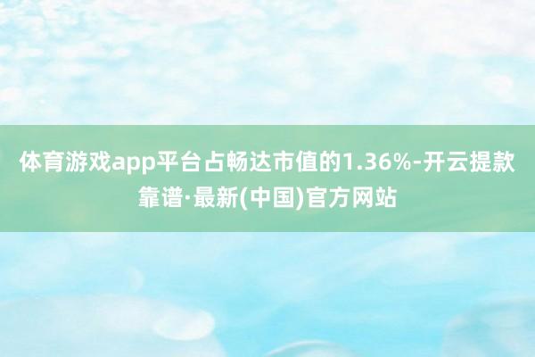 体育游戏app平台占畅达市值的1.36%-开云提款靠谱·最新(中国)官方网站