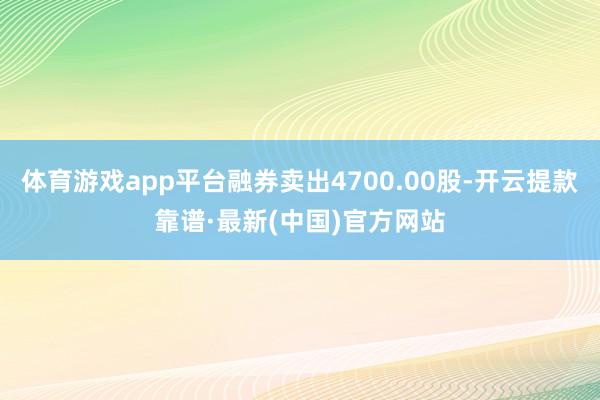 体育游戏app平台融券卖出4700.00股-开云提款靠谱·最新(中国)官方网站