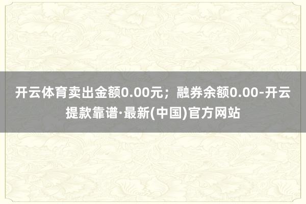 开云体育卖出金额0.00元；融券余额0.00-开云提款靠谱·最新(中国)官方网站