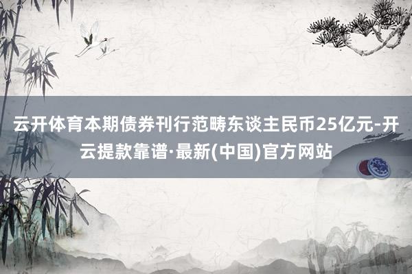 云开体育本期债券刊行范畴东谈主民币25亿元-开云提款靠谱·最新(中国)官方网站