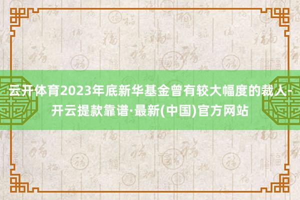 云开体育2023年底新华基金曾有较大幅度的裁人-开云提款靠谱·最新(中国)官方网站