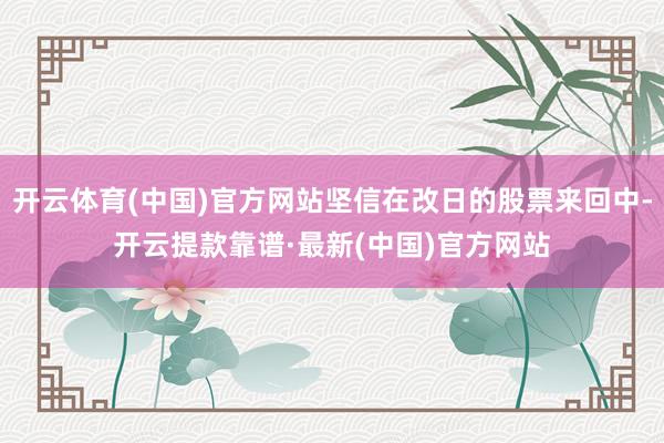 开云体育(中国)官方网站坚信在改日的股票来回中-开云提款靠谱·最新(中国)官方网站